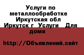 Услуги по металлообработке - Иркутская обл., Иркутск г. Услуги » Для дома   